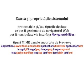protocoalele și/sau tipurile de date
ce pot fi gestionate de navigatorul Web
pot fi manipulate via interfața NavigatorAbilities
tipuri MIME uzuale suportate de browser:

Dr. Sabin Buragawww.purl.org/net/busaco

Starea și proprietățile sistemului

application/x-www-form-urlencoded application/xhtml+xml application/xml
image/gif image/jpeg image/png image/svg+xml
text/cache-manifest text/css text/html text/plain text/xml

 