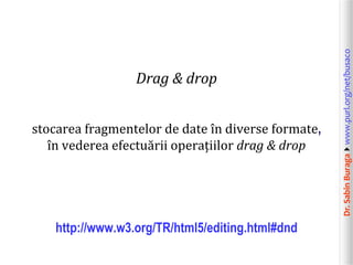 stocarea fragmentelor de date în diverse formate,
în vederea efectuării operațiilor drag & drop

http://www.w3.org/TR/html5/editing.html#dnd

Dr. Sabin Buragawww.purl.org/net/busaco

Drag & drop

 