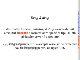 destinatarul operațiunii drag & drop va avea definit
atributul dropzone a cărui valoare specifică tipul MIME
al datelor ce vor fi acceptate
e.g., string:text/plain pentru a accepta orice șir de caractere
sau file:image/jpeg pentru un fișier JPEG

Dr. Sabin Buragawww.purl.org/net/busaco

Drag & drop

 