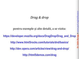 pentru exemple și alte detalii, a se vizita:
https://developer.mozilla.org/docs/DragDrop/Drag_and_Drop

http://www.html5rocks.com/tutorials/dnd/basics/
http://dev.opera.com/articles/view/drag-and-drop/

http://html5demos.com/drag

Dr. Sabin Buragawww.purl.org/net/busaco

Drag & drop

 