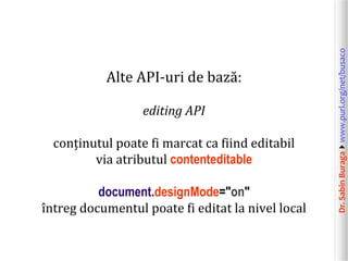 editing API
conținutul poate fi marcat ca fiind editabil
via atributul contenteditable
document.designMode="on"
întreg documentul poate fi editat la nivel local

Dr. Sabin Buragawww.purl.org/net/busaco

Alte API-uri de bază:

 