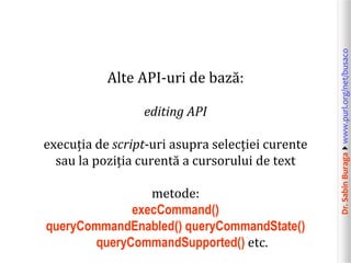 editing API
execuția de script-uri asupra selecției curente
sau la poziția curentă a cursorului de text
metode:
execCommand()
queryCommandEnabled() queryCommandState()
queryCommandSupported() etc.

Dr. Sabin Buragawww.purl.org/net/busaco

Alte API-uri de bază:

 