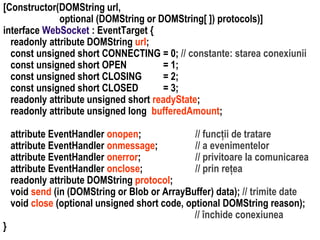 }

attribute EventHandler onopen;
// funcții de tratare
attribute EventHandler onmessage;
// a evenimentelor
attribute EventHandler onerror;
// privitoare la comunicarea
attribute EventHandler onclose;
// prin rețea
readonly attribute DOMString protocol;
void send (in (DOMString or Blob or ArrayBuffer) data); // trimite date
void close (optional unsigned short code, optional DOMString reason);
// închide conexiunea

Dr. Sabin Buragawww.purl.org/net/busaco

[Constructor(DOMString url,
optional (DOMString or DOMString[ ]) protocols)]
interface WebSocket : EventTarget {
readonly attribute DOMString url;
const unsigned short CONNECTING = 0; // constante: starea conexiunii
const unsigned short OPEN
= 1;
const unsigned short CLOSING
= 2;
const unsigned short CLOSED
= 3;
readonly attribute unsigned short readyState;
readonly attribute unsigned long bufferedAmount;

 