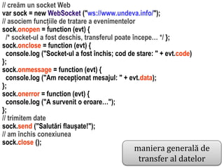 maniera generală de
transfer al datelor

Dr. Sabin Buragawww.purl.org/net/busaco

// creăm un socket Web
var sock = new WebSocket ("ws://www.undeva.info/");
// asociem funcțiile de tratare a evenimentelor
sock.onopen = function (evt) {
/* socket-ul a fost deschis, transferul poate începe… */ };
sock.onclose = function (evt) {
console.log ("Socket-ul a fost închis; cod de stare: " + evt.code)
};
sock.onmessage = function (evt) {
console.log ("Am recepționat mesajul: " + evt.data);
};
sock.onerror = function (evt) {
console.log ("A survenit o eroare…");
};
// trimitem date
sock.send ("Salutări flaușate!");
// am închis conexiunea
sock.close ();

 