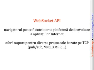 navigatorul poate fi considerat platformă de dezvoltare
a aplicațiilor Internet
oferă suport pentru diverse protocoale bazate pe TCP
(pub/sub, VNC, XMPP,…)

Dr. Sabin Buragawww.purl.org/net/busaco

WebSocket API

 
