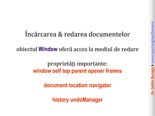 obiectul Window oferă acces la mediul de redare
proprietăți importante:
window self top parent opener frames
document location navigator
history undoManager

Dr. Sabin Buragawww.purl.org/net/busaco

Încărcarea & redarea documentelor

 