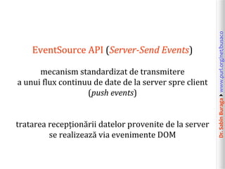 mecanism standardizat de transmitere
a unui flux continuu de date de la server spre client
(push events)
tratarea recepționării datelor provenite de la server
se realizează via evenimente DOM

Dr. Sabin Buragawww.purl.org/net/busaco

EventSource API (Server-Send Events)

 