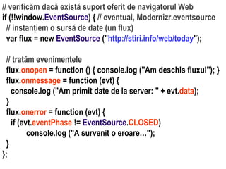// tratăm evenimentele
flux.onopen = function () { console.log ("Am deschis fluxul"); }
flux.onmessage = function (evt) {
console.log ("Am primit date de la server: " + evt.data);
}
flux.onerror = function (evt) {
if (evt.eventPhase != EventSource.CLOSED)
console.log ("A survenit o eroare…");
}
};

Dr. Sabin Buragawww.purl.org/net/busaco

// verificăm dacă există suport oferit de navigatorul Web
if (!!window.EventSource) { // eventual, Modernizr.eventsource
// instanțiem o sursă de date (un flux)
var flux = new EventSource ("http://stiri.info/web/today");

 