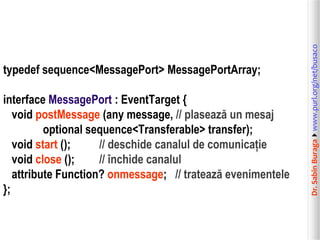 interface MessagePort : EventTarget {
void postMessage (any message, // plasează un mesaj
optional sequence<Transferable> transfer);
void start ();
// deschide canalul de comunicație
void close ();
// închide canalul
attribute Function? onmessage; // tratează evenimentele
};

Dr. Sabin Buragawww.purl.org/net/busaco

typedef sequence<MessagePort> MessagePortArray;

 