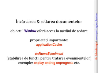 obiectul Window oferă acces la mediul de redare
proprietăți importante:
applicationCache
onNumeEveniment
(stabilirea de funcții pentru tratarea evenimentelor)
exemple: onplay ondrag onprogress etc.

Dr. Sabin Buragawww.purl.org/net/busaco

Încărcarea & redarea documentelor

 
