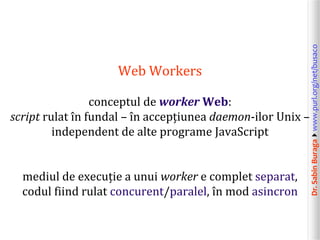 conceptul de worker Web:
script rulat în fundal – în accepțiunea daemon-ilor Unix –
independent de alte programe JavaScript
mediul de execuție a unui worker e complet separat,
codul fiind rulat concurent/paralel, în mod asincron

Dr. Sabin Buragawww.purl.org/net/busaco

Web Workers

 