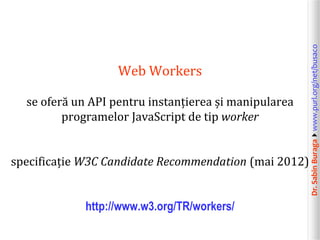 se oferă un API pentru instanțierea și manipularea
programelor JavaScript de tip worker
specificație W3C Candidate Recommendation (mai 2012)
http://www.w3.org/TR/workers/

Dr. Sabin Buragawww.purl.org/net/busaco

Web Workers

 