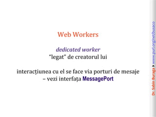 dedicated worker
“legat” de creatorul lui
interacțiunea cu el se face via porturi de mesaje
– vezi interfața MessagePort

Dr. Sabin Buragawww.purl.org/net/busaco

Web Workers

 