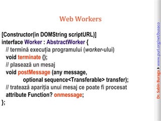 [Constructor(in DOMString scriptURL)]
interface Worker : AbstractWorker {
// termină execuția programului (worker-ului)
void terminate ();
// plasează un mesaj
void postMessage (any message,
optional sequence<Transferable> transfer);
// tratează apariția unui mesaj ce poate fi procesat
attribute Function? onmessage;
};

Dr. Sabin Buragawww.purl.org/net/busaco

Web Workers

 