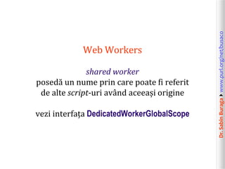 shared worker
posedă un nume prin care poate fi referit
de alte script-uri având aceeași origine
vezi interfața DedicatedWorkerGlobalScope

Dr. Sabin Buragawww.purl.org/net/busaco

Web Workers

 