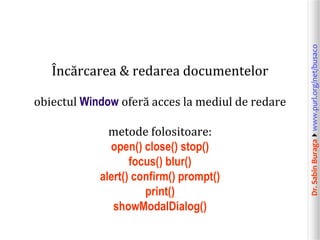 obiectul Window oferă acces la mediul de redare
metode folositoare:
open() close() stop()
focus() blur()
alert() confirm() prompt()
print()
showModalDialog()

Dr. Sabin Buragawww.purl.org/net/busaco

Încărcarea & redarea documentelor

 