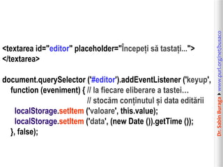 document.querySelector ('#editor').addEventListener ('keyup',
function (eveniment) { // la fiecare eliberare a tastei…
// stocăm conținutul și data editării
localStorage.setItem ('valoare', this.value);
localStorage.setItem ('data', (new Date ()).getTime ());
}, false);

Dr. Sabin Buragawww.purl.org/net/busaco

<textarea id="editor" placeholder="Începeți să tastați...">
</textarea>

 