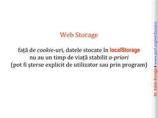 față de cookie-uri, datele stocate în localStorage
nu au un timp de viață stabilit a-priori
(pot fi șterse explicit de utilizator sau prin program)

Dr. Sabin Buragawww.purl.org/net/busaco

Web Storage

 