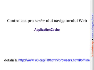 ApplicationCache

detalii la http://www.w3.org/TR/html5/browsers.html#offline

Dr. Sabin Buragawww.purl.org/net/busaco

Control asupra cache-ului navigatorului Web

 