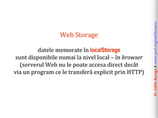 datele memorate în localStorage
sunt disponibile numai la nivel local – în browser
(serverul Web nu le poate accesa direct decât
via un program ce le transferă explicit prin HTTP)

Dr. Sabin Buragawww.purl.org/net/busaco

Web Storage

 