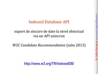 suport de stocare de date la nivel obiectual
via un API asincron
W3C Candidate Recommendation (iulie 2013)

http://www.w3.org/TR/IndexedDB/

Dr. Sabin Buragawww.purl.org/net/busaco

Indexed Database API

 