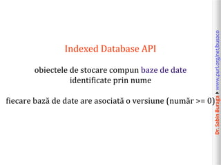 obiectele de stocare compun baze de date
identificate prin nume

Dr. Sabin Buragawww.purl.org/net/busaco

Indexed Database API

fiecare bază de date are asociată o versiune (număr >= 0)

 