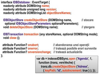 IDBObjectStore createObjectStore (DOMString name,
// stocare
optional IDBObjectStoreParameters optionalParameters);
void deleteObjectStore (DOMString name);
// ștergere

Dr. Sabin Buragawww.purl.org/net/busaco

interface IDBDatabase : EventTarget {
readonly attribute DOMString name;
readonly attribute unsigned long version;
readonly attribute DOMStringList objectStoreNames;

IDBTransaction transaction (any storeNames, optional DOMString mode);
void close ();
attribute Function? onabort;
// abandonarea unei operații
attribute Function? onerror;
// tratează posibile erori survenite
attribute Function? onversionchange; // tratează actualizările
};
var db = indexedDBSync.open ('Agenda', 1,
function (tranz, versVeche) {
tranz.db.createObjectStore ('Adrese',
{ keyPath: 'id', autoIncrement: true } ); });

 