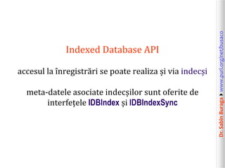accesul la înregistrări se poate realiza și via indecși
meta-datele asociate indecșilor sunt oferite de
interfețele IDBIndex și IDBIndexSync

Dr. Sabin Buragawww.purl.org/net/busaco

Indexed Database API

 