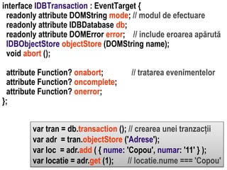 attribute Function? onabort;
attribute Function? oncomplete;
attribute Function? onerror;
};

// tratarea evenimentelor

Dr. Sabin Buragawww.purl.org/net/busaco

interface IDBTransaction : EventTarget {
readonly attribute DOMString mode; // modul de efectuare
readonly attribute IDBDatabase db;
readonly attribute DOMError error; // include eroarea apărută
IDBObjectStore objectStore (DOMString name);
void abort ();

var tran = db.transaction (); // crearea unei tranzacții
var adr = tran.objectStore ('Adrese');
var loc = adr.add ( { nume: 'Copou', numar: '11' } );
var locatie = adr.get (1);
// locatie.nume === 'Copou'

 