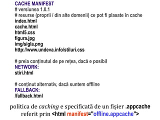 # preia conținutul de pe rețea, dacă e posibil
NETWORK:
stiri.html

# conținut alternativ, dacă suntem offline
FALLBACK:
/fallback.html

politica de caching e specificată de un fișier .appcache
referit prin <html manifest="offline.appcache">

Dr. Sabin Buragawww.purl.org/net/busaco

CACHE MANIFEST
# versiunea 1.0.1
# resurse (proprii / din alte domenii) ce pot fi plasate în cache
index.html
cache.html
html5.css
figura.jpg
img/sigla.png
http://www.undeva.info/stiluri.css

 