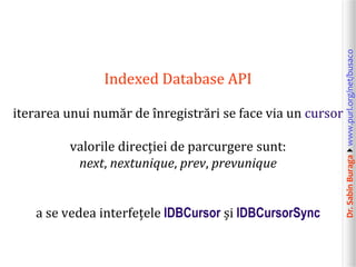 iterarea unui număr de înregistrări se face via un cursor
valorile direcției de parcurgere sunt:
next, nextunique, prev, prevunique
a se vedea interfețele IDBCursor și IDBCursorSync

Dr. Sabin Buragawww.purl.org/net/busaco

Indexed Database API

 