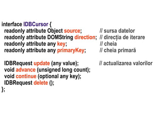 IDBRequest update (any value);
void advance (unsigned long count);
void continue (optional any key);
IDBRequest delete ();
};

// sursa datelor
// direcția de iterare
// cheia
// cheia primară

Dr. Sabin Buragawww.purl.org/net/busaco

interface IDBCursor {
readonly attribute Object source;
readonly attribute DOMString direction;
readonly attribute any key;
readonly attribute any primaryKey;

// actualizarea valorilor

 