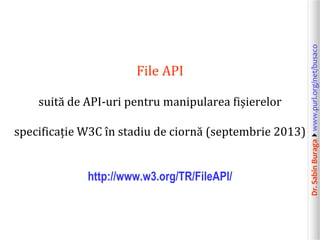 suită de API-uri pentru manipularea fișierelor
specificație W3C în stadiu de ciornă (septembrie 2013)
http://www.w3.org/TR/FileAPI/

Dr. Sabin Buragawww.purl.org/net/busaco

File API

 