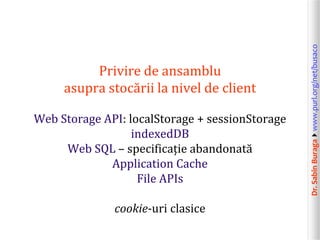 Web Storage API: localStorage + sessionStorage
indexedDB
Web SQL – specificație abandonată
Application Cache
File APIs
cookie-uri clasice

Dr. Sabin Buragawww.purl.org/net/busaco

Privire de ansamblu
asupra stocării la nivel de client

 