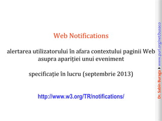 alertarea utilizatorului în afara contextului paginii Web
asupra apariției unui eveniment
specificație în lucru (septembrie 2013)
http://www.w3.org/TR/notifications/

Dr. Sabin Buragawww.purl.org/net/busaco

Web Notifications

 