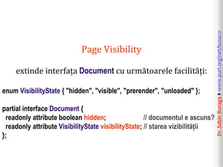extinde interfața Document cu următoarele facilități:
enum VisibilityState { "hidden", "visible", "prerender", "unloaded" };
partial interface Document {
readonly attribute boolean hidden;
// documentul e ascuns?
readonly attribute VisibilityState visibilityState; // starea vizibilității
};

Dr. Sabin Buragawww.purl.org/net/busaco

Page Visibility

 