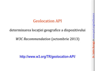 determinarea locației geografice a dispozitivului
W3C Recommendation (octombrie 2013)

http://www.w3.org/TR/geolocation-API/

Dr. Sabin Buragawww.purl.org/net/busaco

Geolocation API

 