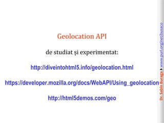 de studiat și experimentat:
http://diveintohtml5.info/geolocation.html
https://developer.mozilla.org/docs/WebAPI/Using_geolocation
http://html5demos.com/geo

Dr. Sabin Buragawww.purl.org/net/busaco

Geolocation API

 