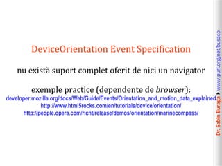 nu există suport complet oferit de nici un navigator
exemple practice (dependente de browser):

Dr. Sabin Buragawww.purl.org/net/busaco

DeviceOrientation Event Specification

developer.mozilla.org/docs/Web/Guide/Events/Orientation_and_motion_data_explained
http://www.html5rocks.com/en/tutorials/device/orientation/
http://people.opera.com/richt/release/demos/orientation/marinecompass/

 