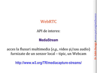API de interes:
MediaStream
acces la fluxuri multimedia (e.g., video și/sau audio)
furnizate de un senzor local – tipic, un Webcam
http://www.w3.org/TR/mediacapture-streams/

Dr. Sabin Buragawww.purl.org/net/busaco

WebRTC

 