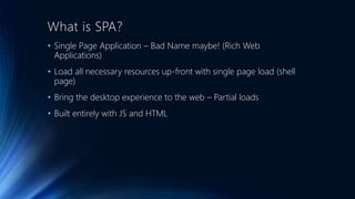What is SPA? 
• Single Page Application – Bad Name maybe! (Rich Web 
Applications) 
• Load all necessary resources up-front with single page load (shell 
page) 
• Bring the desktop experience to the web – Partial loads 
• Built entirely with JS and HTML 
 