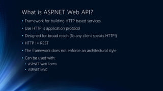 What is ASP.NET Web API? 
• Framework for building HTTP based services 
• Use HTTP is application protocol 
• Designed for broad reach (To any client speaks HTTP!) 
• HTTP != REST 
• The framework does not enforce an architectural style 
• Can be used with: 
• ASP.NET Web Forms 
• ASP.NET MVC 
 