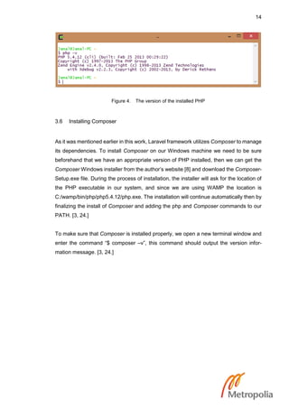 14
Figure 4. The version of the installed PHP
3.6 Installing Composer
As it was mentioned earlier in this work, Laravel framework utilizes Composer to manage
its dependencies. To install Composer on our Windows machine we need to be sure
beforehand that we have an appropriate version of PHP installed, then we can get the
Composer Windows installer from the author’s website [8] and download the Composer-
Setup.exe file. During the process of installation, the installer will ask for the location of
the PHP executable in our system, and since we are using WAMP the location is
C:/wamp/bin/php/php5.4.12/php.exe. The installation will continue automatically then by
finalizing the install of Composer and adding the php and Composer commands to our
PATH. [3, 24.]
To make sure that Composer is installed properly, we open a new terminal window and
enter the command “$ composer –v”, this command should output the version infor-
mation message. [3, 24.]
 