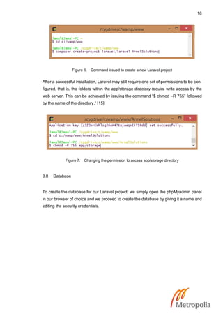 16
Figure 6. Command issued to create a new Laravel project
After a successful installation, Laravel may still require one set of permissions to be con-
figured, that is, the folders within the app/storage directory require write access by the
web server. This can be achieved by issuing the command “$ chmod –R 755” followed
by the name of the directory.” [15]
Figure 7. Changing the permission to access app/storage directory
3.8 Database
To create the database for our Laravel project, we simply open the phpMyadmin panel
in our browser of choice and we proceed to create the database by giving it a name and
editing the security credentials.
 