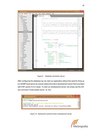 18
Figure 9. Database connection set-up
After configuring the database we can start our application without the need for firing up
our WAMP local server as Laravel utilizes the built-in development server that is bundled
with PHP version 5.4 or newer. To start our development server, we simply use the Arti-
san command “$ php artisan serve”. [3, 32.]
Figure 10. Starting the Laravel’s built-in development server
 