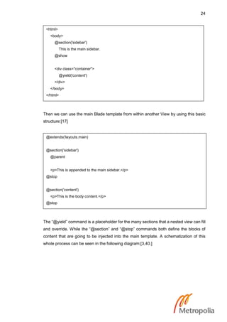 24
Then we can use the main Blade template from within another View by using this basic
structure:[17]
The “@yield” command is a placeholder for the many sections that a nested view can fill
and override. While the “@section” and “@stop” commands both define the blocks of
content that are going to be injected into the main template. A schematization of this
whole process can be seen in the following diagram:[3,40.]
<html>
<body>
@section('sidebar')
This is the main sidebar.
@show
<div class="container">
@yield('content')
</div>
</body>
</html>
@extends('layouts.main)
@section('sidebar')
@parent
<p>This is appended to the main sidebar.</p>
@stop
@section('content')
<p>This is the body content.</p>
@stop
 