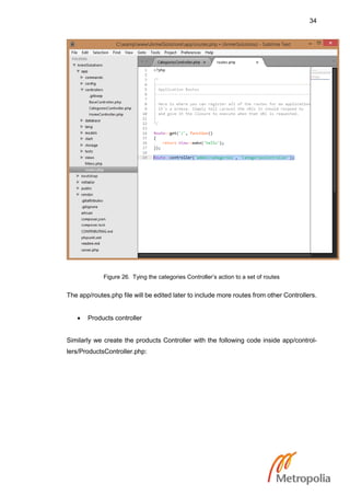 34
Figure 26. Tying the categories Controller’s action to a set of routes
The app/routes.php file will be edited later to include more routes from other Controllers.
 Products controller
Similarly we create the products Controller with the following code inside app/control-
lers/ProductsController.php:
 