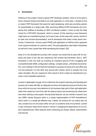 50
5 Conclusion
Working on this project I faced a typical PHP developer problem, which is to be able to
build a descent looking and feature rich web application in a few days. I needed to find
a modern PHP framework that would let rapid developing, while also providing options
for expandability on a large scale. After examining different PHP frameworks and com-
paring their abilities at handling an MVC architecture pattern I came up with the ideal
choice for a PHP MVC framework, which is Laravel. At first, learning a new framework
might seem an overwhelming task, but it was it was not the case with Laravel, thanks to
its clear and concise documentation, and its developers that make a lively active com-
munity. Furthermore, I found a good CRUD web application on GitHub which appeared
to be a good introduction to Laravel’s world. The said application uses twitter’s Bootstrap
as well and it was a great help while developing this project. [20]
Early on in the development process with Laravel, one would feel at ease with its sim-
plicity and ease of use. My own experience with another big framework, that is, .NET
framework is that one ends up investing an important amount of time struggling with
incomprehensible XAML configuration settings, complex syntax, unfinished documenta-
tion, and a feeling in the end that the framework’s purpose of saving time and effort was
not truly achieved. It is the other way around with Laravel, which is actually one of its
major strengths. My own experience with Laravel is that it made my development pro-
cess a more enjoyable experience.
Laravel is lightweight enough not to undermine the project’s planning and development
process yet it does still offer an adequate structure and balanced amount of built-in fea-
tures which let one pay more attention to the business logic part of their web application
rather than waste too much time with the tedious basics and reinventing the wheel each
time when starting a new project. Among these features, we can mention Laravel’s very
own ORM, named Eloquent which is a simple implementation of PHP ActiveRecord,
which works in a simple yet effective way. Indeed, the schema for our project was not
very complex but not very basic either and yet no problems were encountered. Laravel
is also Composer ready which comes in handy in managing the dependency of our pro-
ject’s dependencies. Other features worth mentioning are Artisan, Blade, authentication
and security.
 