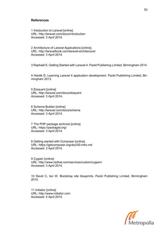 52
References
1 Intoduction to Laravel [online].
URL: http://laravel.com/docs/introduction
Accessed: 3 April 2014.
2 Architecture of Laravel Applications [online].
URL: http://laravelbook.com/laravel-architecture/
Accessed: 3 April 2014.
3 Raphaël S. Getting Started with Laravel 4. Packt Publishing Limited, Birmingham 2014.
4 Hardik D. Learning Laravel 4 application development. Packt Publishing Limited, Bir-
mingham 2013.
5 Eloquent [online]
URL: http://laravel.com/docs/eloquent
Accessed: 3 April 2014.
6 Schema Builder [online]
URL: http://laravel.com/docs/schema
Accessed: 3 April 2014.
7 The PHP package archivist [online]
URL: https://packagist.org/
Accessed: 3 April 2014.
8 Getting started with Composer [online].
URL: https://getcomposer.org/doc/00-intro.md
Accessed: 3 April 2014.
9 Cygwin [online]
URL: http://www.redhat.com/services/custom/cygwin/
Accessed: 3 April 2014.
10 David C, Ian W. Bootstrap site blueprints. Packt Publishing Limited, Birmingham
2014.
11 Initializr [online]
URL: http://www.initializr.com
Accessed: 4 April 2014.
 