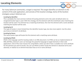 Locating Elements                                                                               Connect. Collaborate. Innovate.




  For many Selenium commands, a target is required. This target identifies an element in the
  content of the web application, and consists of the location strategy. Some of the location
  strategies using in Selenium are:
     Locating by Identifier
     This is probably the most common method of locating elements and is the catch-all default when no
     recognized locator type is used. With this strategy, the first element with the id attribute value matching the
     location will be used. If no element has a matching id attribute, then the first element with a name attribute
     matching the location will be used.
     Locating by Id
     This type of locator is more limited than the identifier locator type, but also more explicit. Use this when
     you know an element’s id attribute.
     Locating by Name
     The name locator type will locate the first element with a matching name attribute.
     Locating by XPath
     XPath is the language used for locating nodes in an XML document. As HTML can be an implementation of
     XML (XHTML), Selenium users can leverage this powerful language to target elements in their web
     applications. One of the main reasons for using XPath is when you don’t have a suitable id or name attribute
     for the element you wish to locate. You can use XPath to either locate the element in absolute terms (not
     advised), or relative to an element that does have an id or name attribute.




© Copyright GlobalLogic 2010                                                                                                      10
 